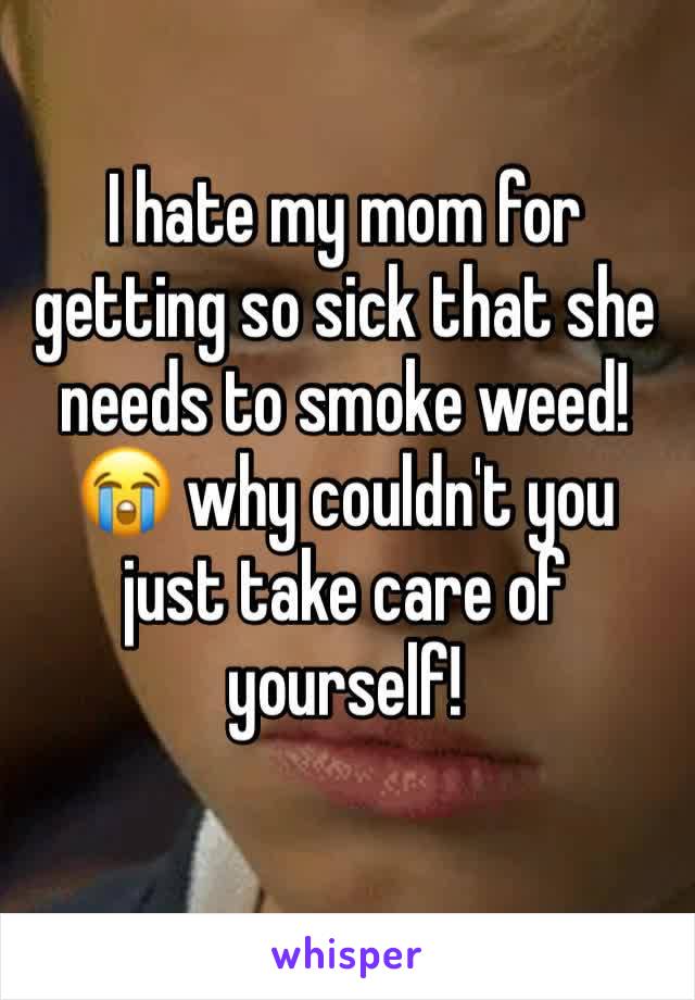 I hate my mom for getting so sick that she needs to smoke weed! 😭 why couldn't you just take care of yourself! 