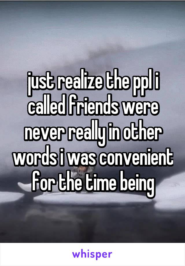 just realize the ppl i called friends were never really in other words i was convenient for the time being