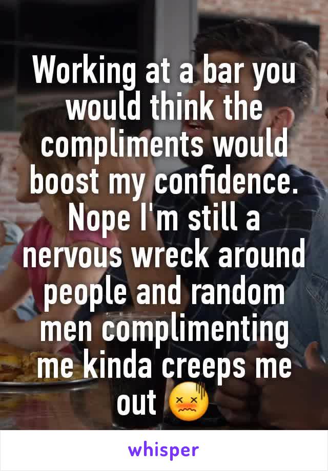 Working at a bar you would think the compliments would boost my confidence. Nope I'm still a nervous wreck around people and random men complimenting me kinda creeps me out 😖