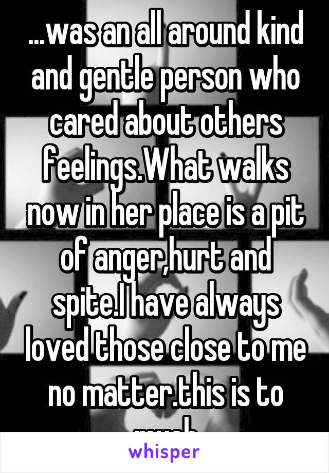 ...was an all around kind and gentle person who cared about others feelings.What walks now in her place is a pit of anger,hurt and spite.I have always loved those close to me no matter.this is to much