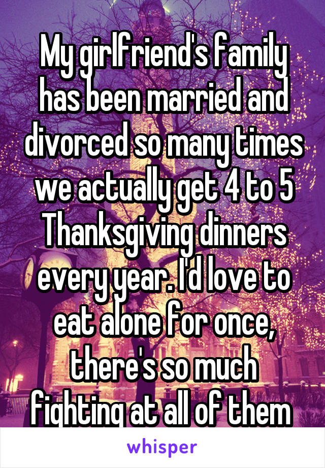 My girlfriend's family has been married and divorced so many times we actually get 4 to 5 Thanksgiving dinners every year. I'd love to eat alone for once, there's so much fighting at all of them 