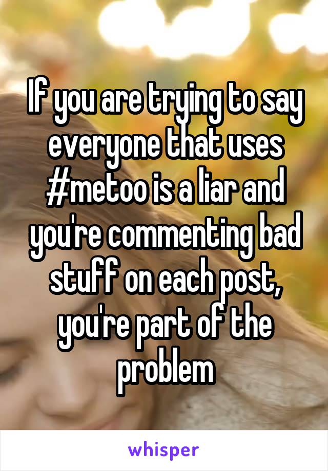 If you are trying to say everyone that uses #metoo is a liar and you're commenting bad stuff on each post, you're part of the problem