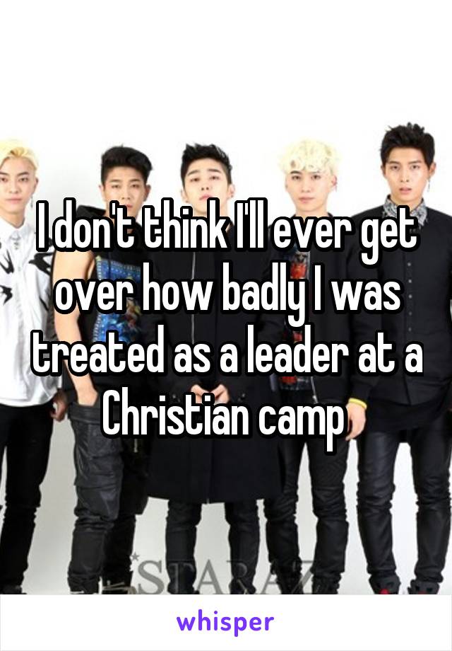 I don't think I'll ever get over how badly I was treated as a leader at a Christian camp 