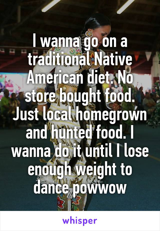 I wanna go on a traditional Native American diet. No store bought food. Just local homegrown and hunted food. I wanna do it until I lose enough weight to dance powwow