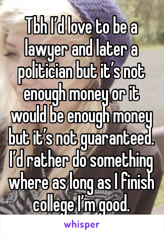 Tbh I’d love to be a lawyer and later a politician but it’s not enough money or it would be enough money but it’s not guaranteed. I’d rather do something where as long as I finish college I’m good.