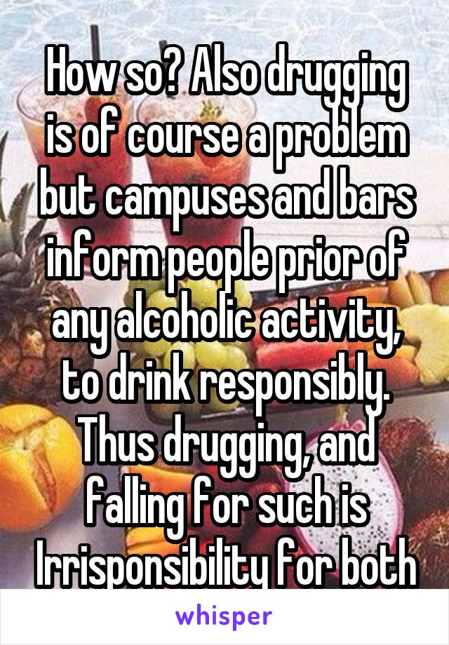 How so? Also drugging is of course a problem but campuses and bars inform people prior of any alcoholic activity, to drink responsibly. Thus drugging, and falling for such is Irrisponsibility for both