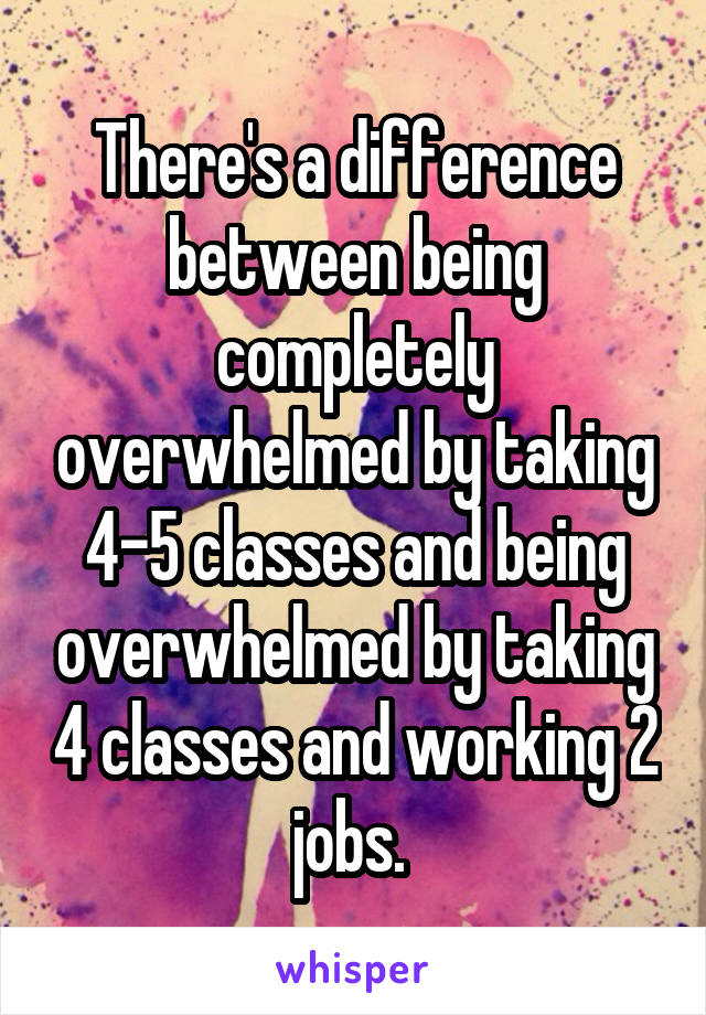 There's a difference between being completely overwhelmed by taking 4-5 classes and being overwhelmed by taking 4 classes and working 2 jobs. 