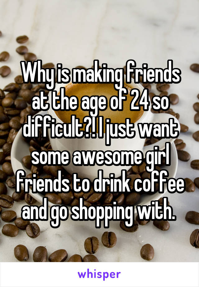 Why is making friends at the age of 24 so difficult?! I just want some awesome girl friends to drink coffee and go shopping with. 