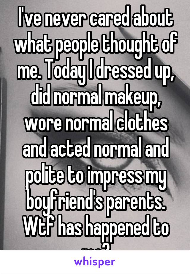 I've never cared about what people thought of me. Today I dressed up, did normal makeup, wore normal clothes and acted normal and polite to impress my boyfriend's parents. Wtf has happened to me?