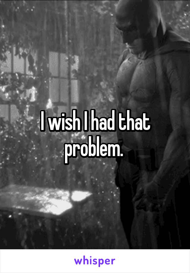 I wish I had that problem. 