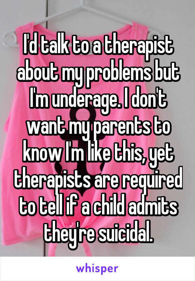 I'd talk to a therapist about my problems but I'm underage. I don't want my parents to know I'm like this, yet therapists are required to tell if a child admits they're suicidal.