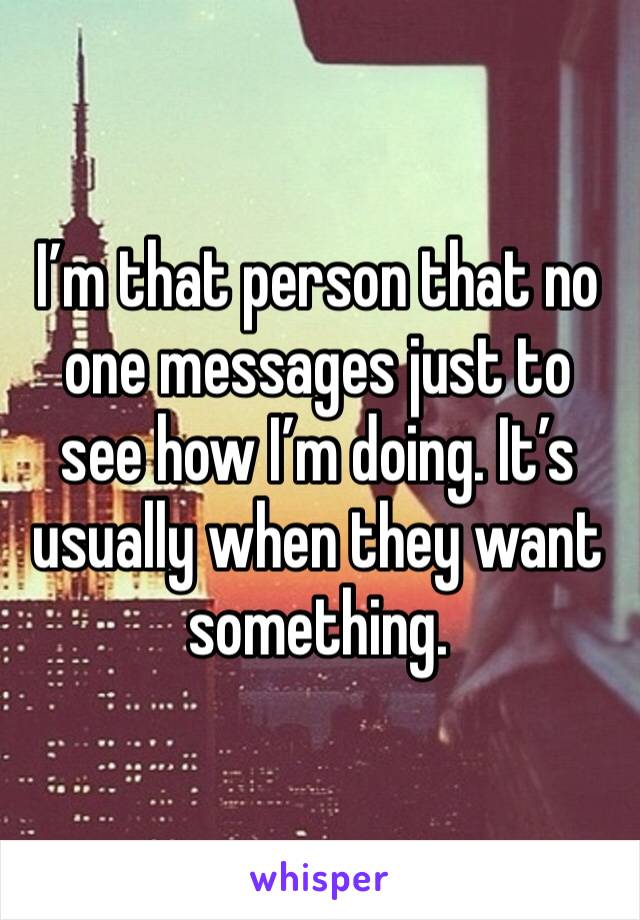 I’m that person that no one messages just to see how I’m doing. It’s usually when they want something. 