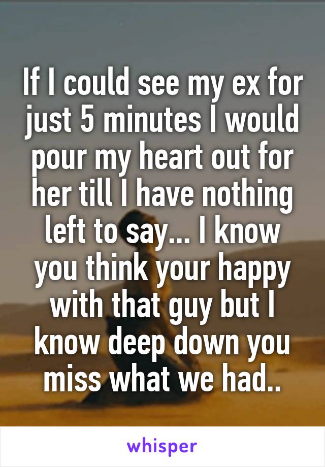 If I could see my ex for just 5 minutes I would pour my heart out for her till I have nothing left to say... I know you think your happy with that guy but I know deep down you miss what we had..