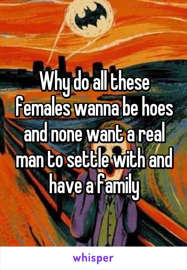 Why do all these females wanna be hoes and none want a real man to settle with and have a family