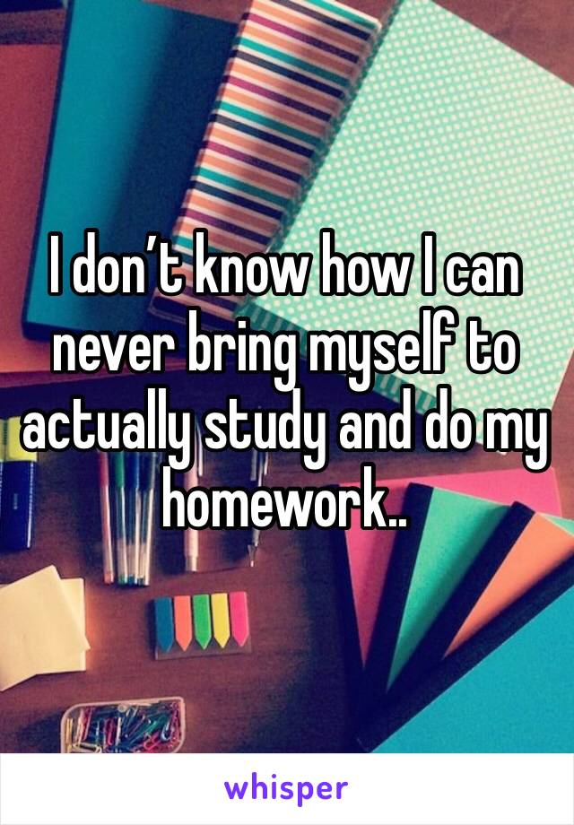 I don’t know how I can never bring myself to actually study and do my homework..
