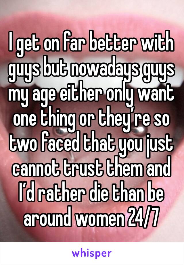 I get on far better with guys but nowadays guys my age either only want one thing or they’re so two faced that you just cannot trust them and I’d rather die than be around women 24/7