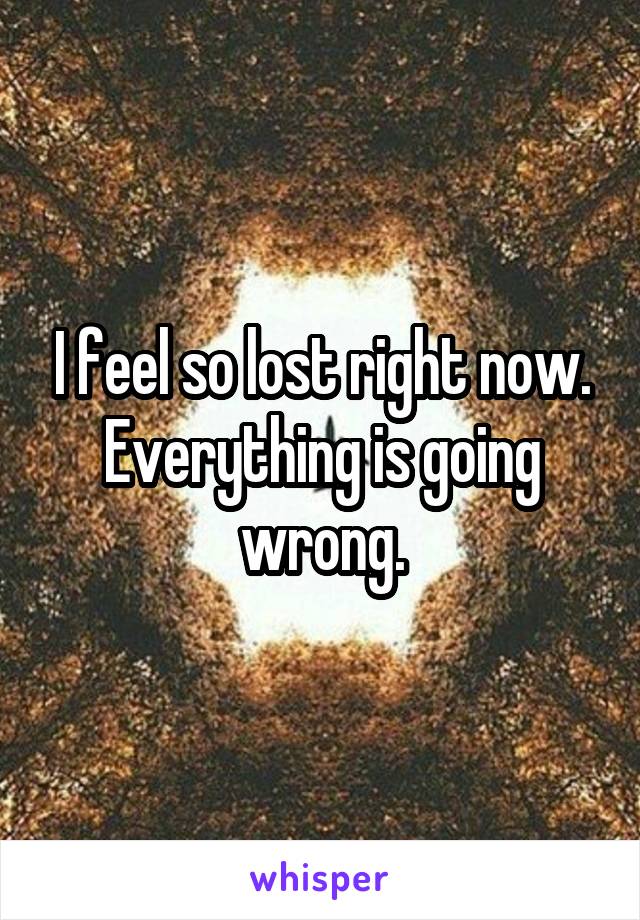 I feel so lost right now. Everything is going wrong.