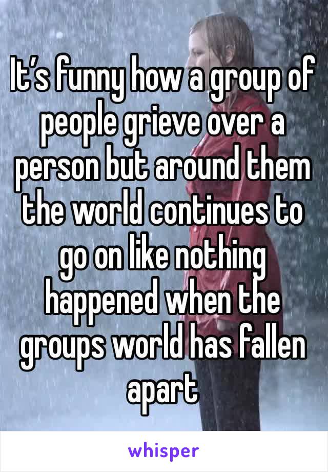 It’s funny how a group of people grieve over a person but around them the world continues to go on like nothing happened when the groups world has fallen apart 