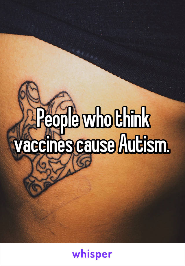 People who think vaccines cause Autism. 