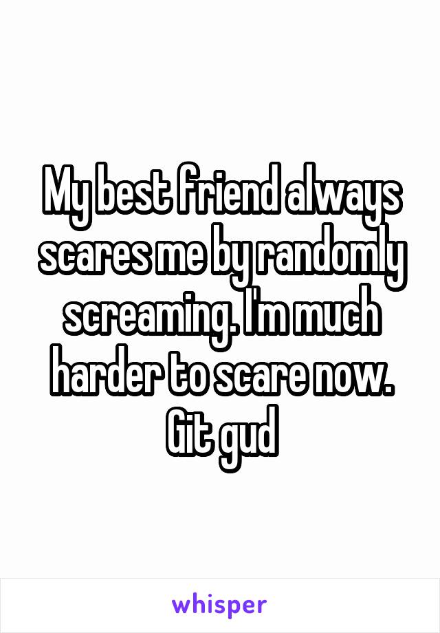 My best friend always scares me by randomly screaming. I'm much harder to scare now. Git gud