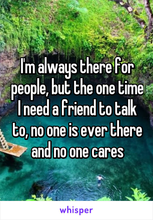 I'm always there for people, but the one time I need a friend to talk to, no one is ever there and no one cares