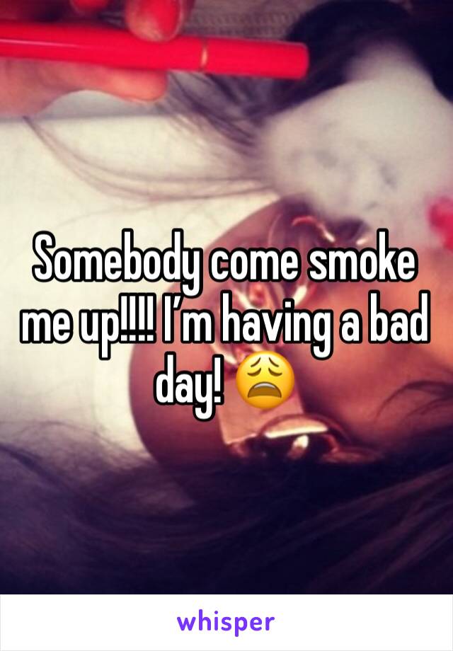 Somebody come smoke me up!!!! I’m having a bad day! 😩