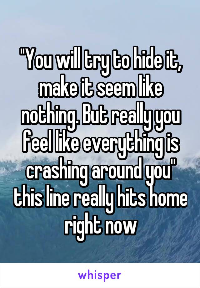"You will try to hide it, make it seem like nothing. But really you feel like everything is crashing around you" this line really hits home right now