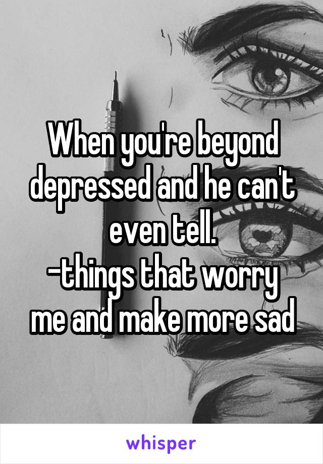 When you're beyond depressed and he can't even tell.
-things that worry me and make more sad