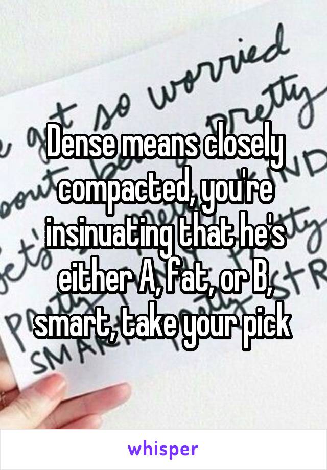 Dense means closely compacted, you're insinuating that he's either A, fat, or B, smart, take your pick 