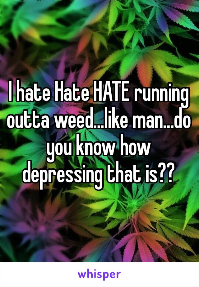 I hate Hate HATE running outta weed…like man...do you know how depressing that is??