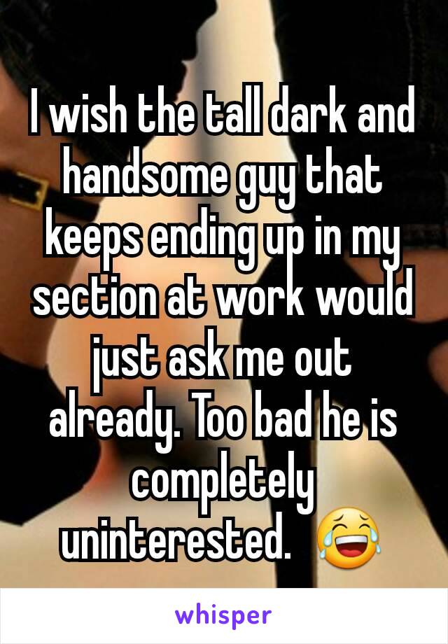 I wish the tall dark and handsome guy that keeps ending up in my section at work would just ask me out already. Too bad he is completely uninterested.  😂