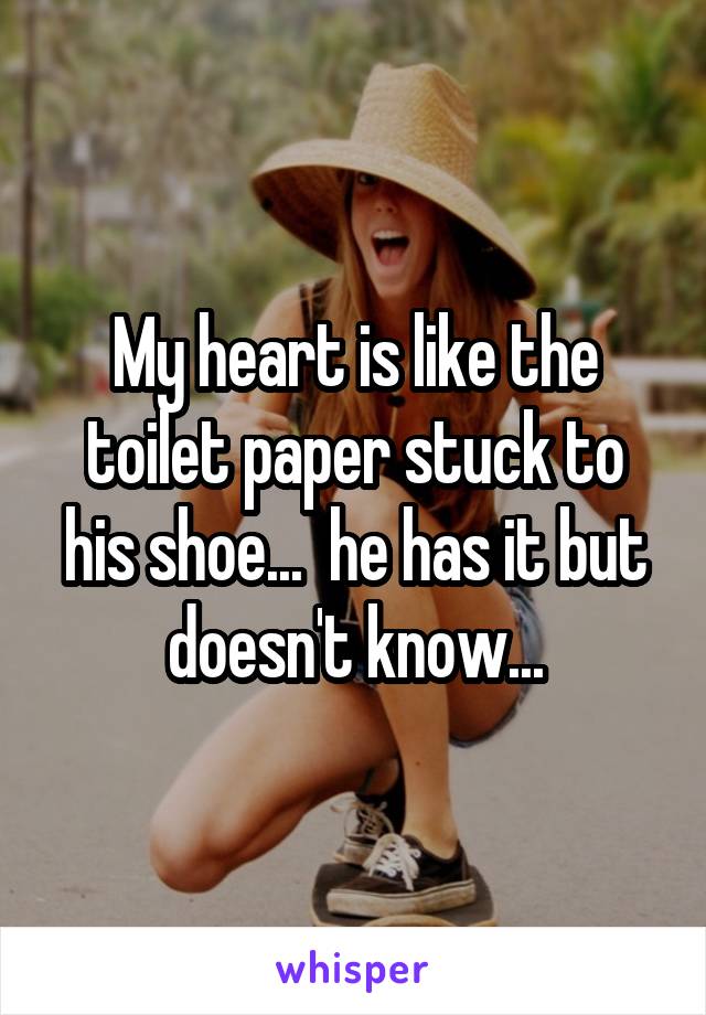 My heart is like the toilet paper stuck to his shoe...  he has it but doesn't know...