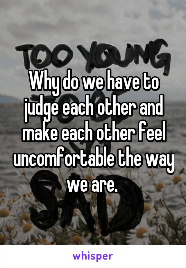 Why do we have to judge each other and make each other feel uncomfortable the way we are. 