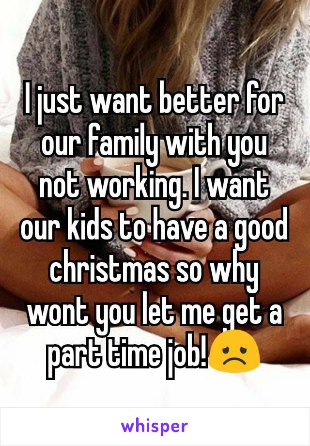I just want better for our family with you not working. I want our kids to have a good christmas so why wont you let me get a part time job!😞