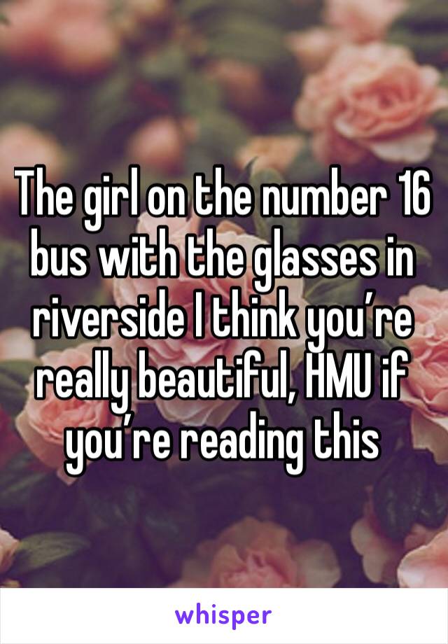 The girl on the number 16 bus with the glasses in riverside I think you’re really beautiful, HMU if you’re reading this 