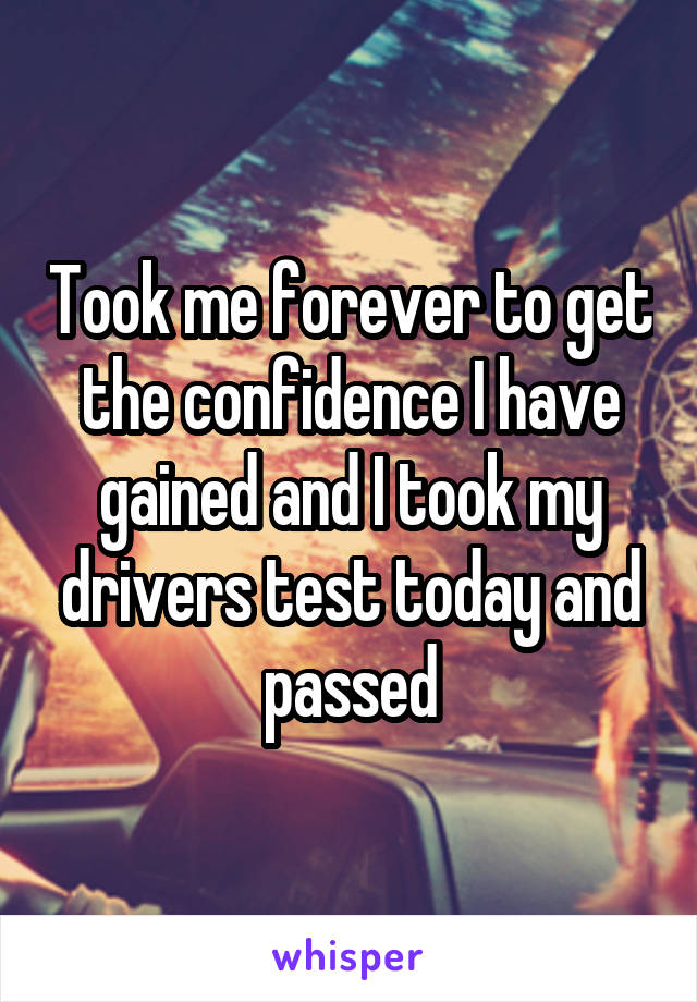 Took me forever to get the confidence I have gained and I took my drivers test today and passed
