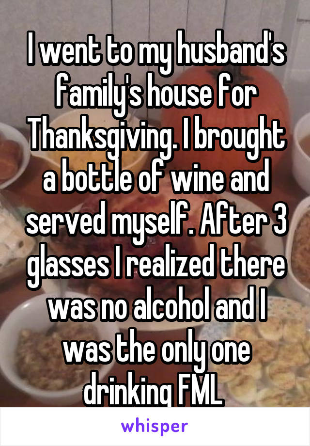 I went to my husband's family's house for Thanksgiving. I brought a bottle of wine and served myself. After 3 glasses I realized there was no alcohol and I was the only one drinking FML 