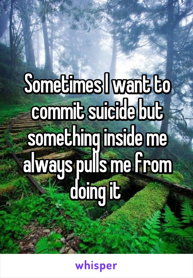 Sometimes I want to commit suicide but something inside me always pulls me from doing it 