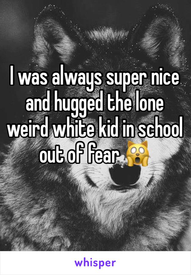 I was always super nice and hugged the lone weird white kid in school out of fear 🙀