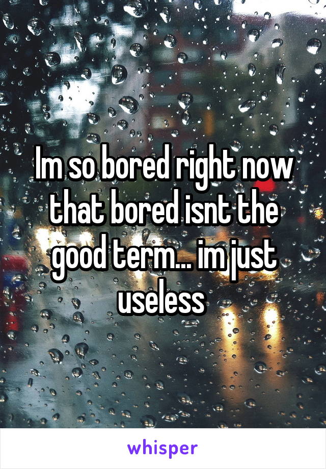 Im so bored right now that bored isnt the good term... im just useless 