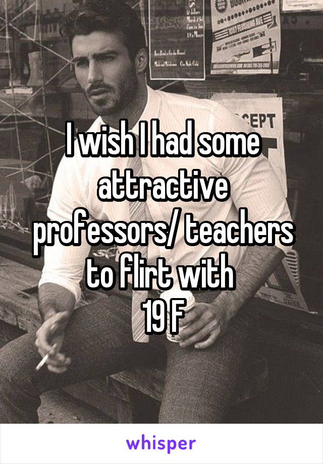 I wish I had some attractive professors/ teachers to flirt with 
19 F
