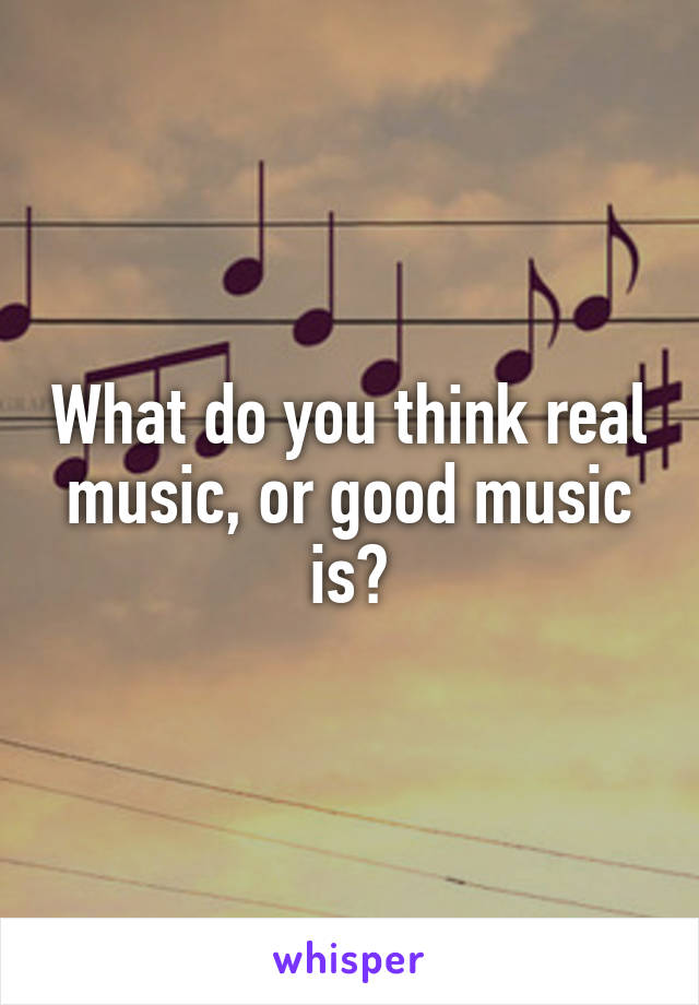 What do you think real music, or good music is?