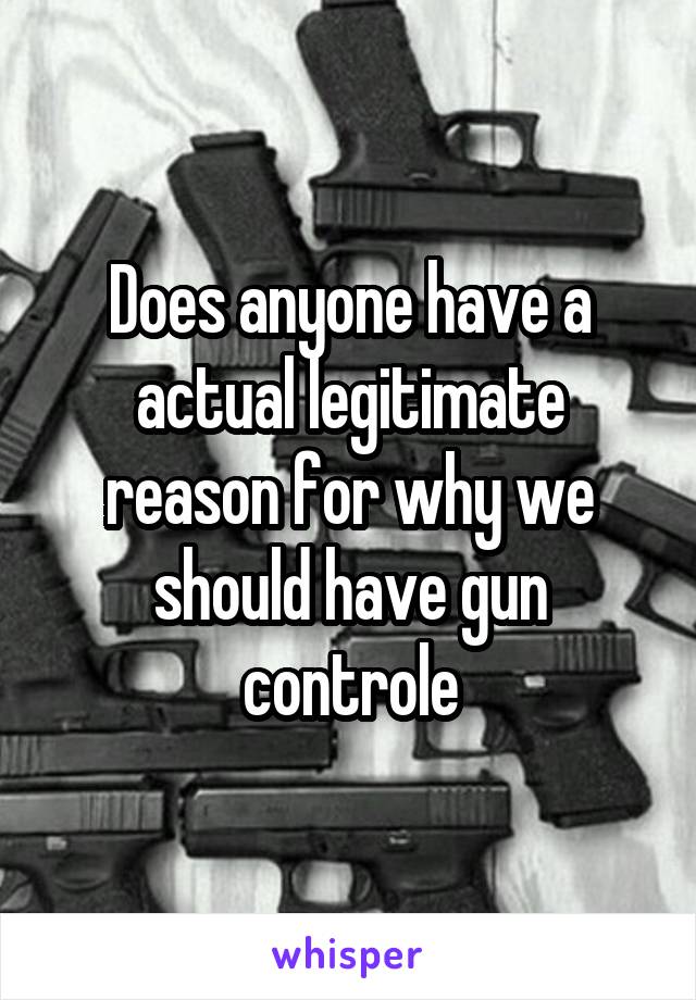 Does anyone have a actual legitimate reason for why we should have gun controle