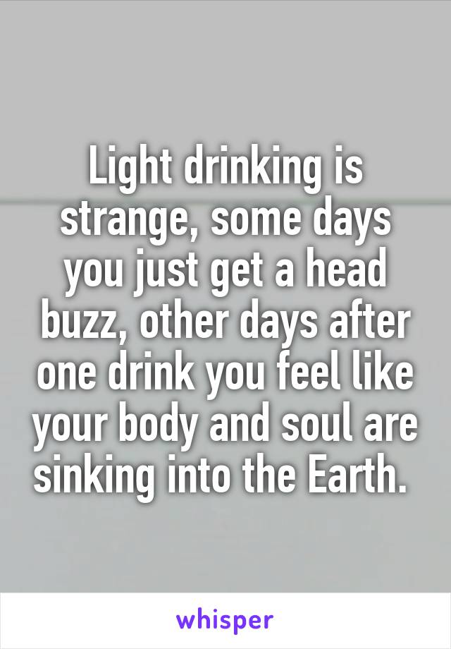 Light drinking is strange, some days you just get a head buzz, other days after one drink you feel like your body and soul are sinking into the Earth. 