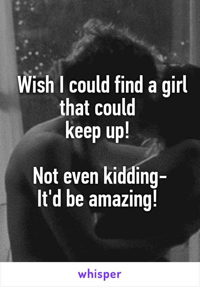  Wish I could find a girl that could 
keep up! 

Not even kidding-
It'd be amazing! 
