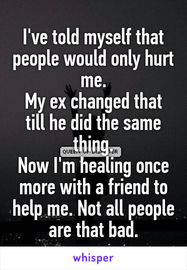 I've told myself that people would only hurt me.
My ex changed that till he did the same thing.
Now I'm healing once more with a friend to help me. Not all people are that bad.