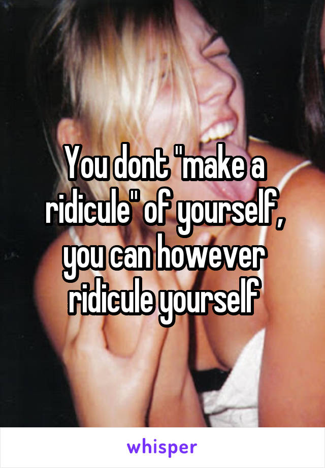 You dont "make a ridicule" of yourself, you can however ridicule yourself