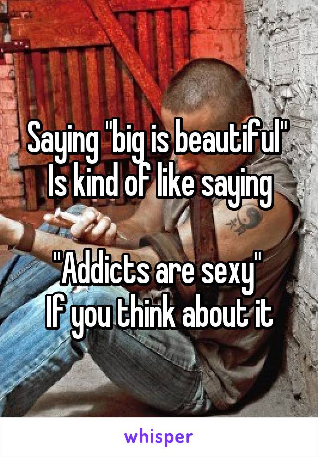 Saying "big is beautiful" 
Is kind of like saying

"Addicts are sexy" 
If you think about it