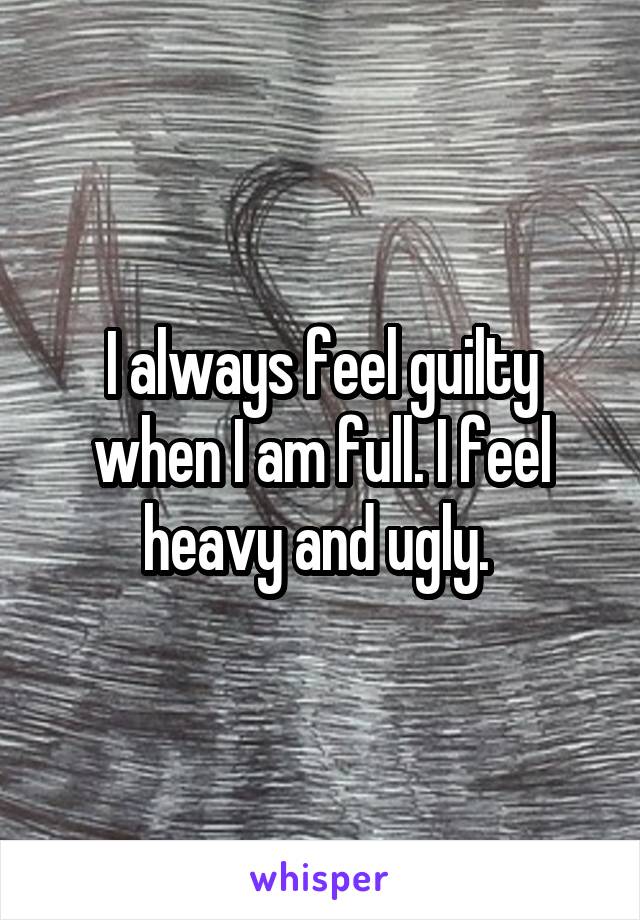 I always feel guilty when I am full. I feel heavy and ugly. 