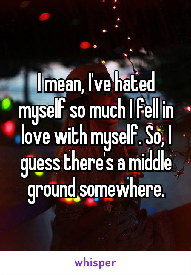 I mean, I've hated myself so much I fell in love with myself. So, I guess there's a middle ground somewhere.